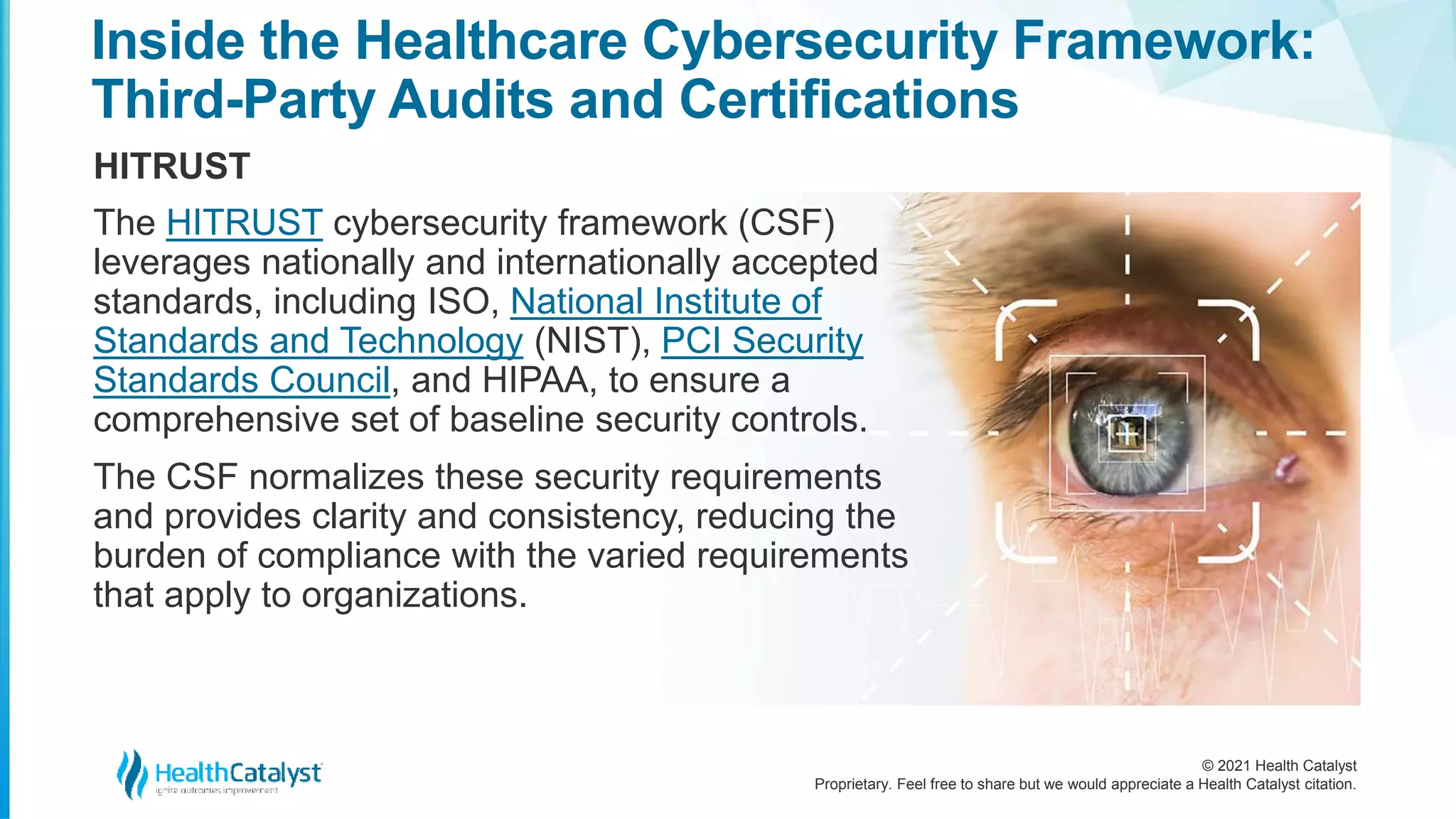 © 2021 Health Catalyst
Proprietary. Feel free to share but we would appreciate a Health Catalyst citation.
Inside the Healthcare Cybersecurity Framework:
Third-Party Audits and Certifications
HITRUST
The HITRUST cybersecurity framework (CSF)
leverages nationally and internationally accepted
standards, including ISO, National Institute of
Standards and Technology (NIST), PCI Security
Standards Council, and HIPAA, to ensure a
comprehensive set of baseline security controls.
The CSF normalizes these security requirements
and provides clarity and consistency, reducing the
burden of compliance with the varied requirements
that apply to organizations.
 