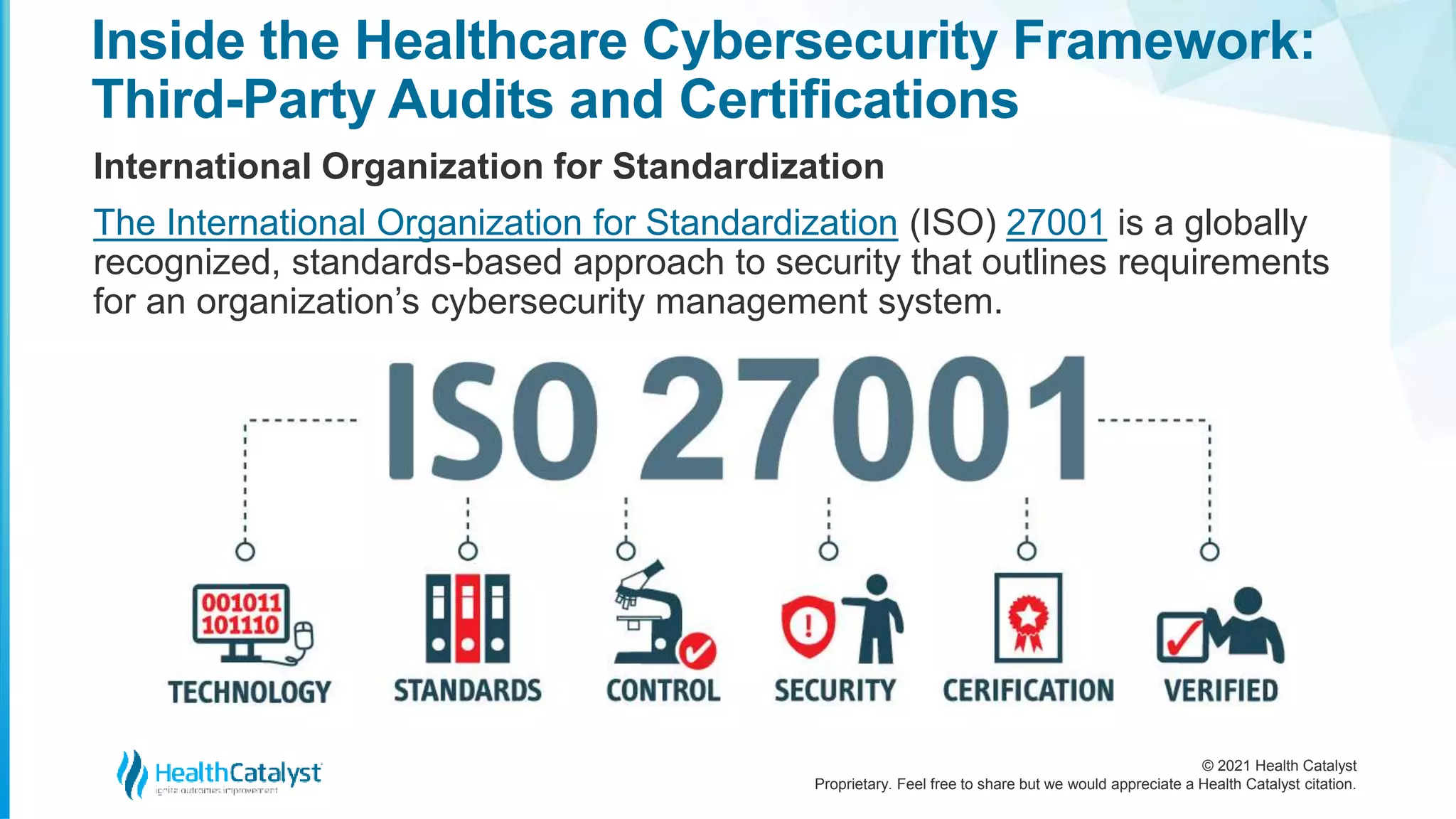 © 2021 Health Catalyst
Proprietary. Feel free to share but we would appreciate a Health Catalyst citation.
Inside the Healthcare Cybersecurity Framework:
Third-Party Audits and Certifications
International Organization for Standardization
The International Organization for Standardization (ISO) 27001 is a globally
recognized, standards-based approach to security that outlines requirements
for an organization’s cybersecurity management system.
 