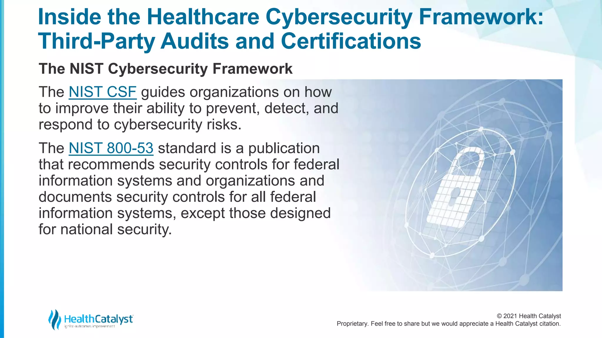 © 2021 Health Catalyst
Proprietary. Feel free to share but we would appreciate a Health Catalyst citation.
Inside the Healthcare Cybersecurity Framework:
Third-Party Audits and Certifications
The NIST Cybersecurity Framework
The NIST CSF guides organizations on how
to improve their ability to prevent, detect, and
respond to cybersecurity risks.
The NIST 800-53 standard is a publication
that recommends security controls for federal
information systems and organizations and
documents security controls for all federal
information systems, except those designed
for national security.
 