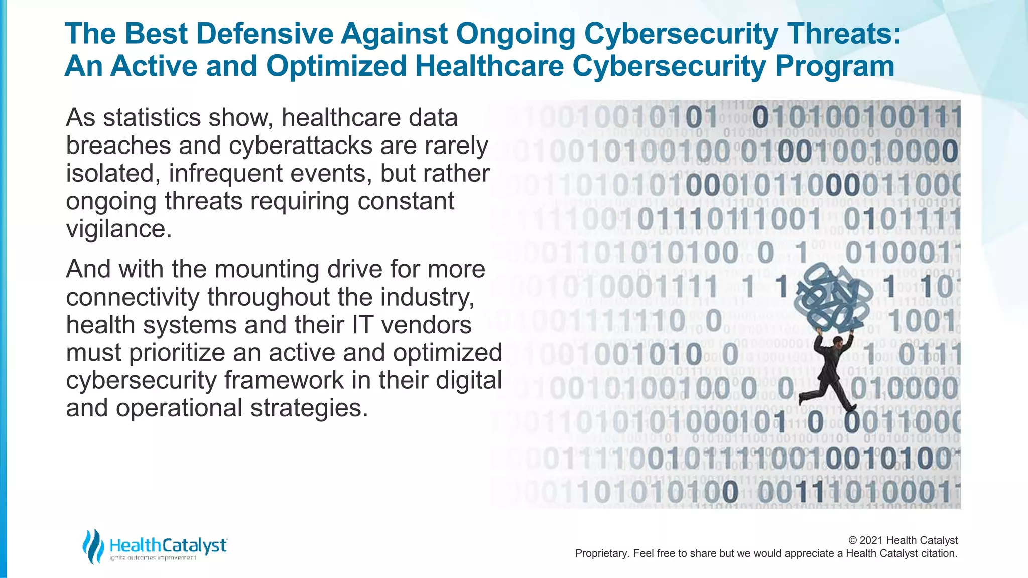 © 2021 Health Catalyst
Proprietary. Feel free to share but we would appreciate a Health Catalyst citation.
The Best Defensive Against Ongoing Cybersecurity Threats:
An Active and Optimized Healthcare Cybersecurity Program
As statistics show, healthcare data
breaches and cyberattacks are rarely
isolated, infrequent events, but rather
ongoing threats requiring constant
vigilance.
And with the mounting drive for more
connectivity throughout the industry,
health systems and their IT vendors
must prioritize an active and optimized
cybersecurity framework in their digital
and operational strategies.
 