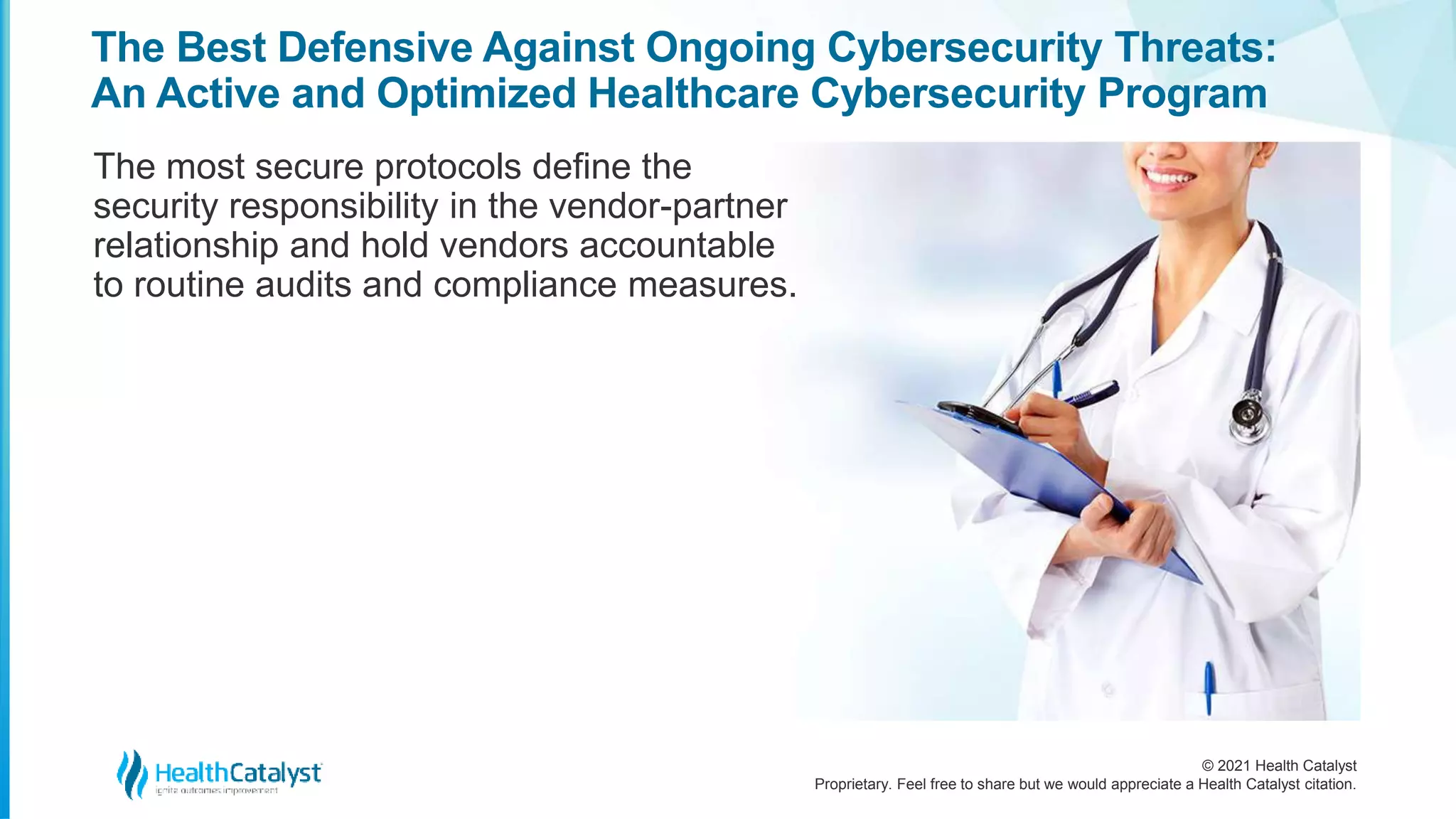 © 2021 Health Catalyst
Proprietary. Feel free to share but we would appreciate a Health Catalyst citation.
The Best Defensive Against Ongoing Cybersecurity Threats:
An Active and Optimized Healthcare Cybersecurity Program
The most secure protocols define the
security responsibility in the vendor-partner
relationship and hold vendors accountable
to routine audits and compliance measures.
 