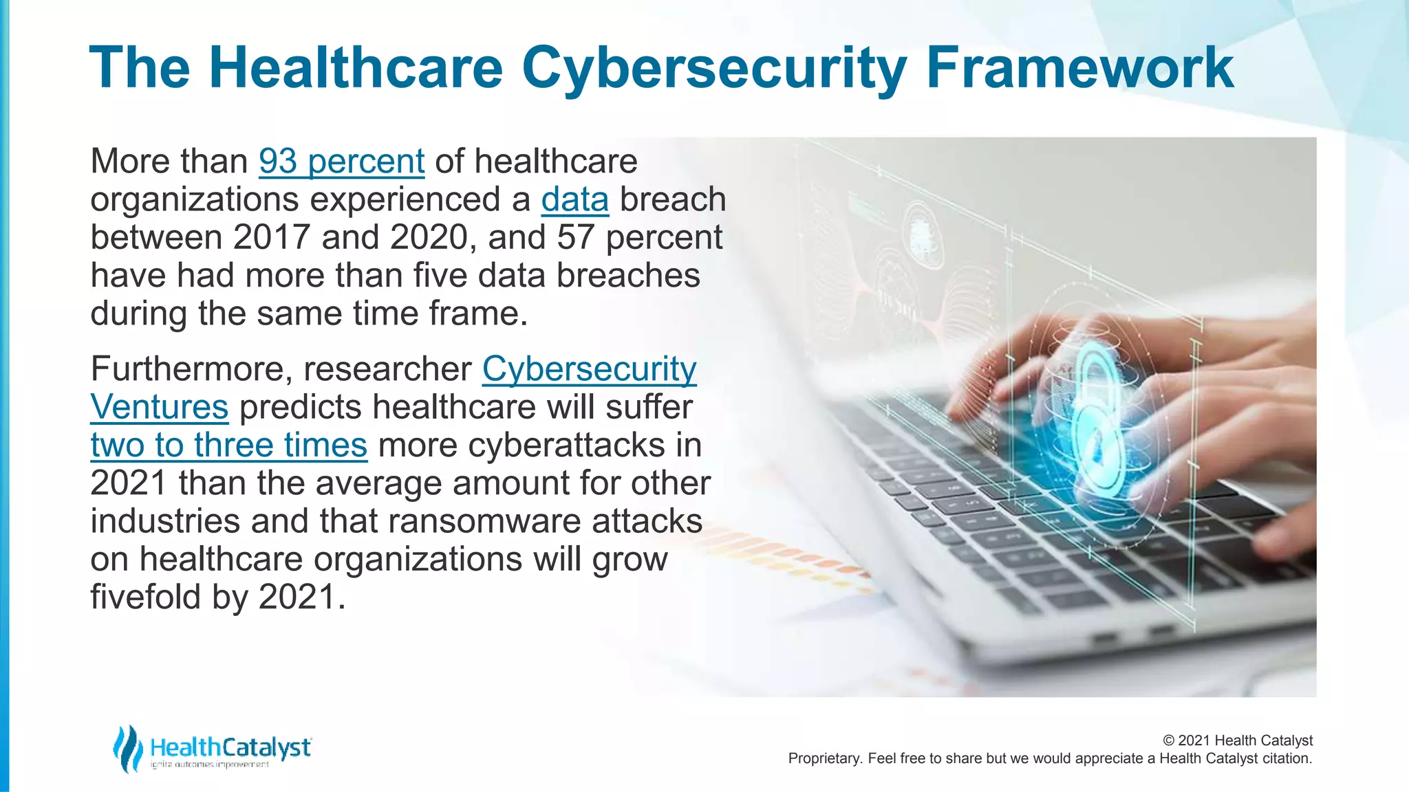© 2021 Health Catalyst
Proprietary. Feel free to share but we would appreciate a Health Catalyst citation.
The Healthcare Cybersecurity Framework
More than 93 percent of healthcare
organizations experienced a data breach
between 2017 and 2020, and 57 percent
have had more than five data breaches
during the same time frame.
Furthermore, researcher Cybersecurity
Ventures predicts healthcare will suffer
two to three times more cyberattacks in
2021 than the average amount for other
industries and that ransomware attacks
on healthcare organizations will grow
fivefold by 2021.
 