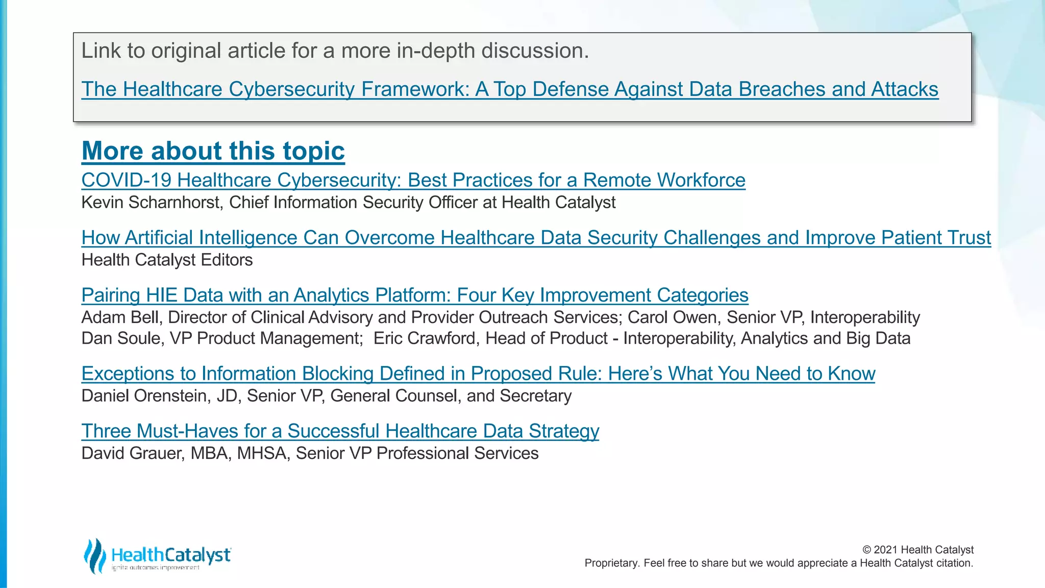 © 2021 Health Catalyst
Proprietary. Feel free to share but we would appreciate a Health Catalyst citation.
More about this topic
Link to original article for a more in-depth discussion.
The Healthcare Cybersecurity Framework: A Top Defense Against Data Breaches and Attacks
COVID-19 Healthcare Cybersecurity: Best Practices for a Remote Workforce
Kevin Scharnhorst, Chief Information Security Officer at Health Catalyst
How Artificial Intelligence Can Overcome Healthcare Data Security Challenges and Improve Patient Trust
Health Catalyst Editors
Pairing HIE Data with an Analytics Platform: Four Key Improvement Categories
Adam Bell, Director of Clinical Advisory and Provider Outreach Services; Carol Owen, Senior VP, Interoperability
Dan Soule, VP Product Management; Eric Crawford, Head of Product - Interoperability, Analytics and Big Data
Exceptions to Information Blocking Defined in Proposed Rule: Here’s What You Need to Know
Daniel Orenstein, JD, Senior VP, General Counsel, and Secretary
Three Must-Haves for a Successful Healthcare Data Strategy
David Grauer, MBA, MHSA, Senior VP Professional Services
 