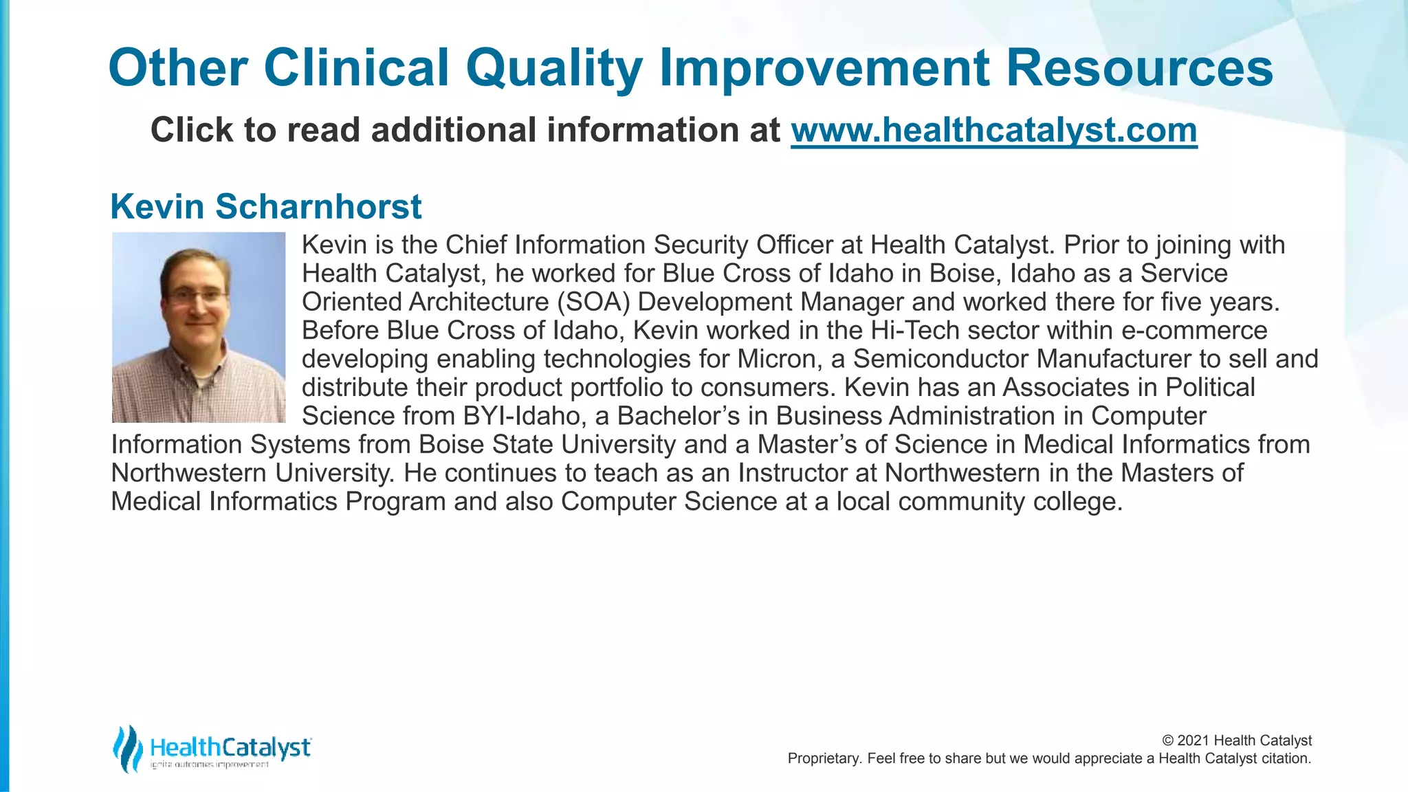 © 2021 Health Catalyst
Proprietary. Feel free to share but we would appreciate a Health Catalyst citation.
Kevin is the Chief Information Security Officer at Health Catalyst. Prior to joining with
Health Catalyst, he worked for Blue Cross of Idaho in Boise, Idaho as a Service
Oriented Architecture (SOA) Development Manager and worked there for five years.
Before Blue Cross of Idaho, Kevin worked in the Hi-Tech sector within e-commerce
developing enabling technologies for Micron, a Semiconductor Manufacturer to sell and
distribute their product portfolio to consumers. Kevin has an Associates in Political
Science from BYI-Idaho, a Bachelor’s in Business Administration in Computer
Information Systems from Boise State University and a Master’s of Science in Medical Informatics from
Northwestern University. He continues to teach as an Instructor at Northwestern in the Masters of
Medical Informatics Program and also Computer Science at a local community college.
Other Clinical Quality Improvement Resources
Click to read additional information at www.healthcatalyst.com
Kevin Scharnhorst
 
