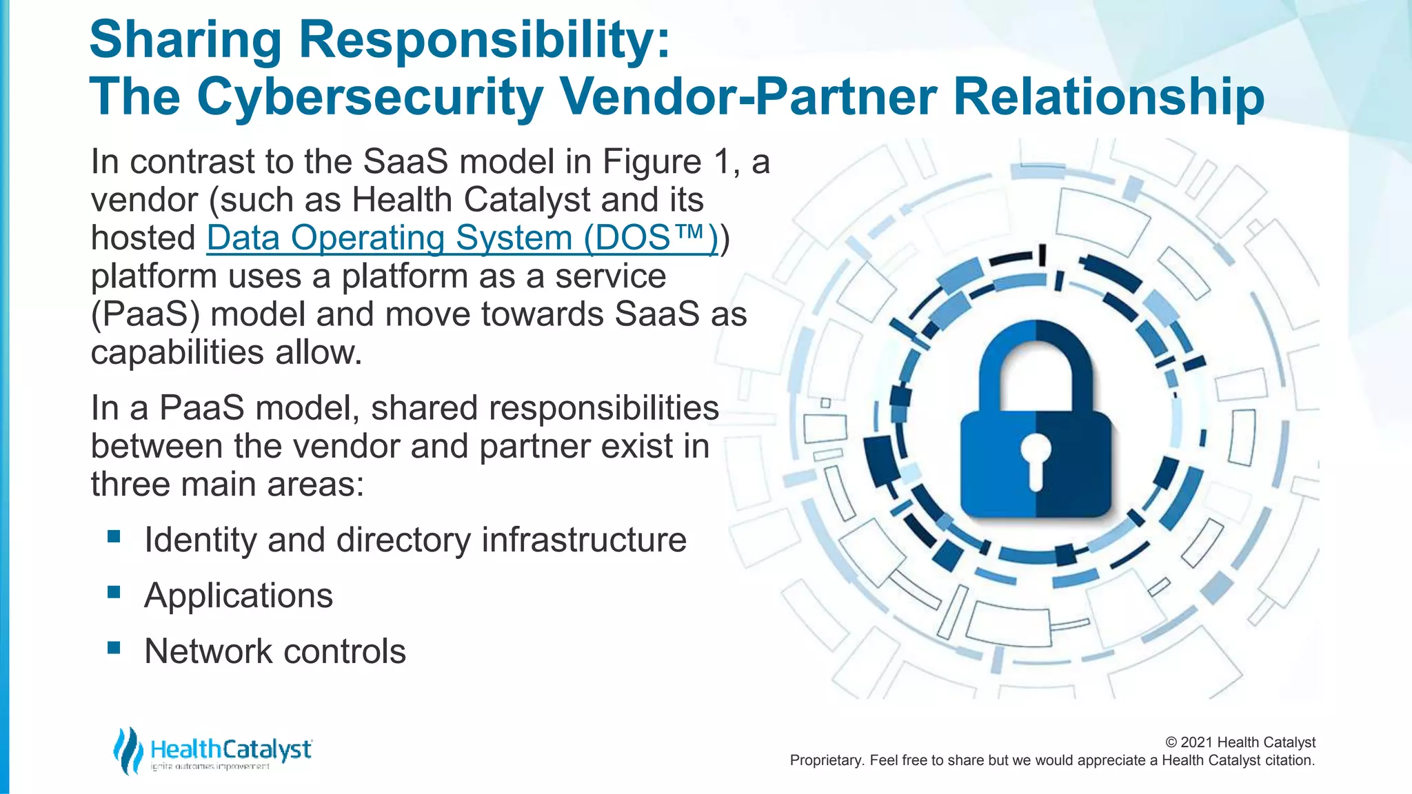 © 2021 Health Catalyst
Proprietary. Feel free to share but we would appreciate a Health Catalyst citation.
Sharing Responsibility:
The Cybersecurity Vendor-Partner Relationship
In contrast to the SaaS model in Figure 1, a
vendor (such as Health Catalyst and its
hosted Data Operating System (DOS™))
platform uses a platform as a service
(PaaS) model and move towards SaaS as
capabilities allow.
In a PaaS model, shared responsibilities
between the vendor and partner exist in
three main areas:
 Identity and directory infrastructure
 Applications
 Network controls
 
