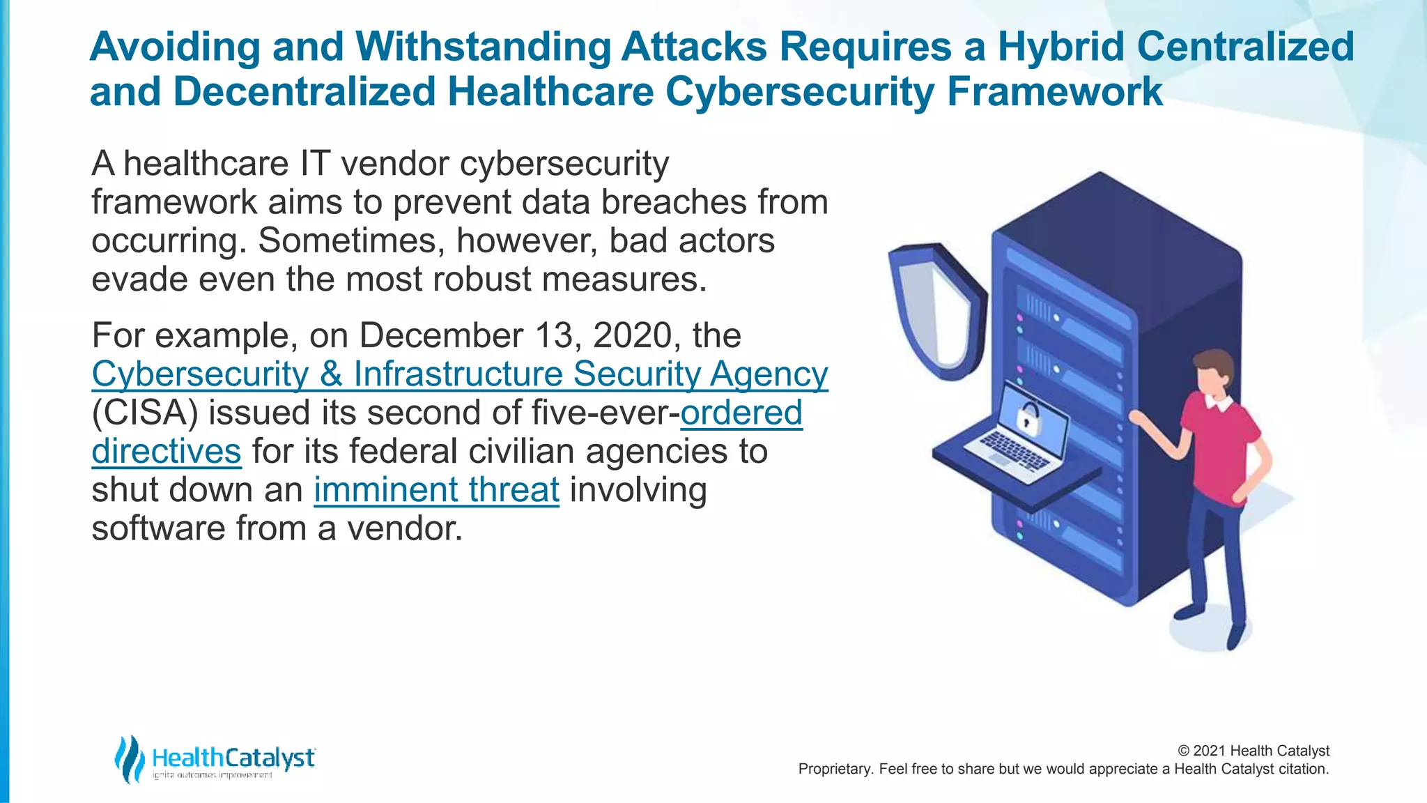 © 2021 Health Catalyst
Proprietary. Feel free to share but we would appreciate a Health Catalyst citation.
Avoiding and Withstanding Attacks Requires a Hybrid Centralized
and Decentralized Healthcare Cybersecurity Framework
A healthcare IT vendor cybersecurity
framework aims to prevent data breaches from
occurring. Sometimes, however, bad actors
evade even the most robust measures.
For example, on December 13, 2020, the
Cybersecurity & Infrastructure Security Agency
(CISA) issued its second of five-ever-ordered
directives for its federal civilian agencies to
shut down an imminent threat involving
software from a vendor.
 