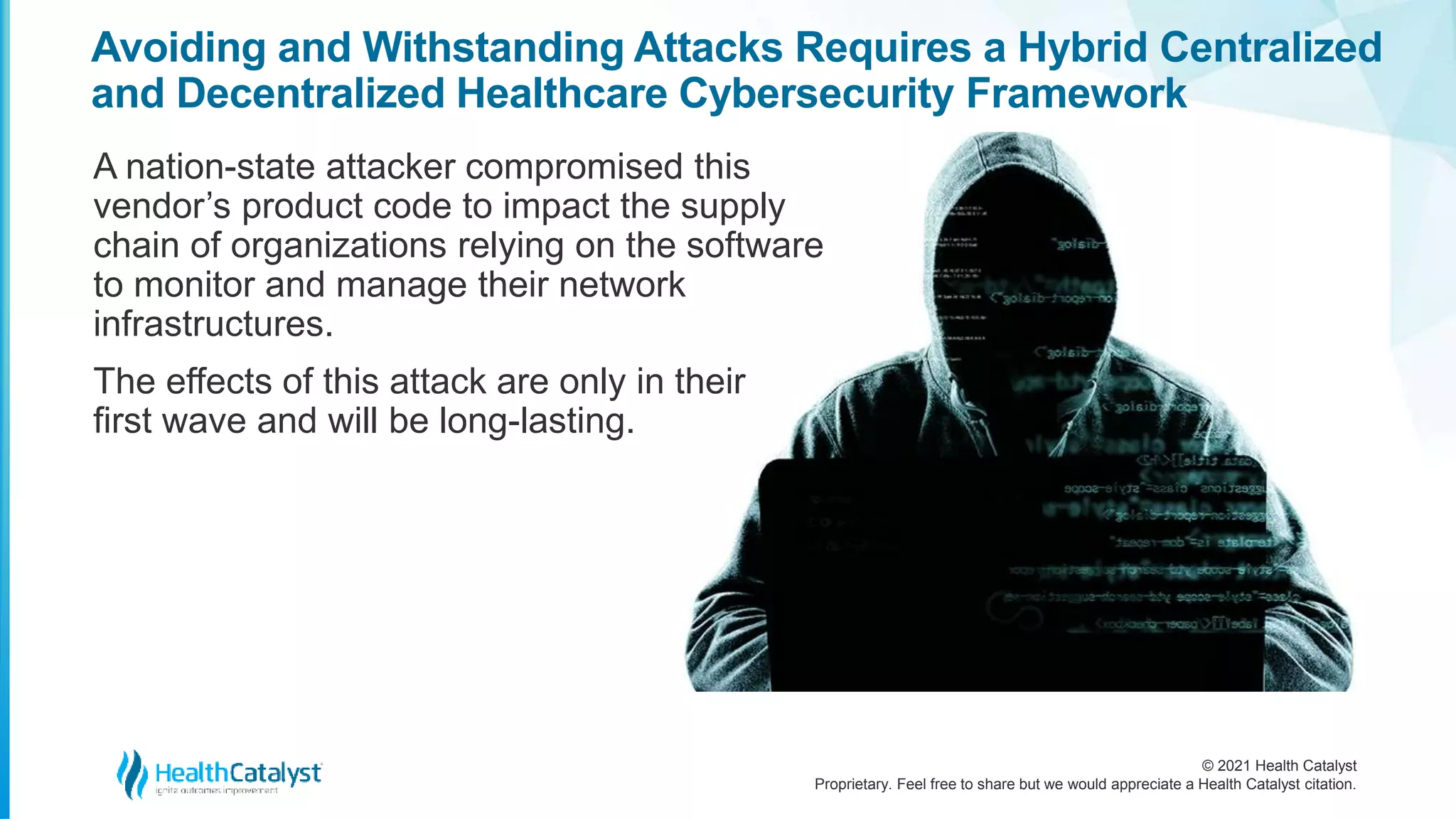© 2021 Health Catalyst
Proprietary. Feel free to share but we would appreciate a Health Catalyst citation.
Avoiding and Withstanding Attacks Requires a Hybrid Centralized
and Decentralized Healthcare Cybersecurity Framework
A nation-state attacker compromised this
vendor’s product code to impact the supply
chain of organizations relying on the software
to monitor and manage their network
infrastructures.
The effects of this attack are only in their
first wave and will be long-lasting.
 
