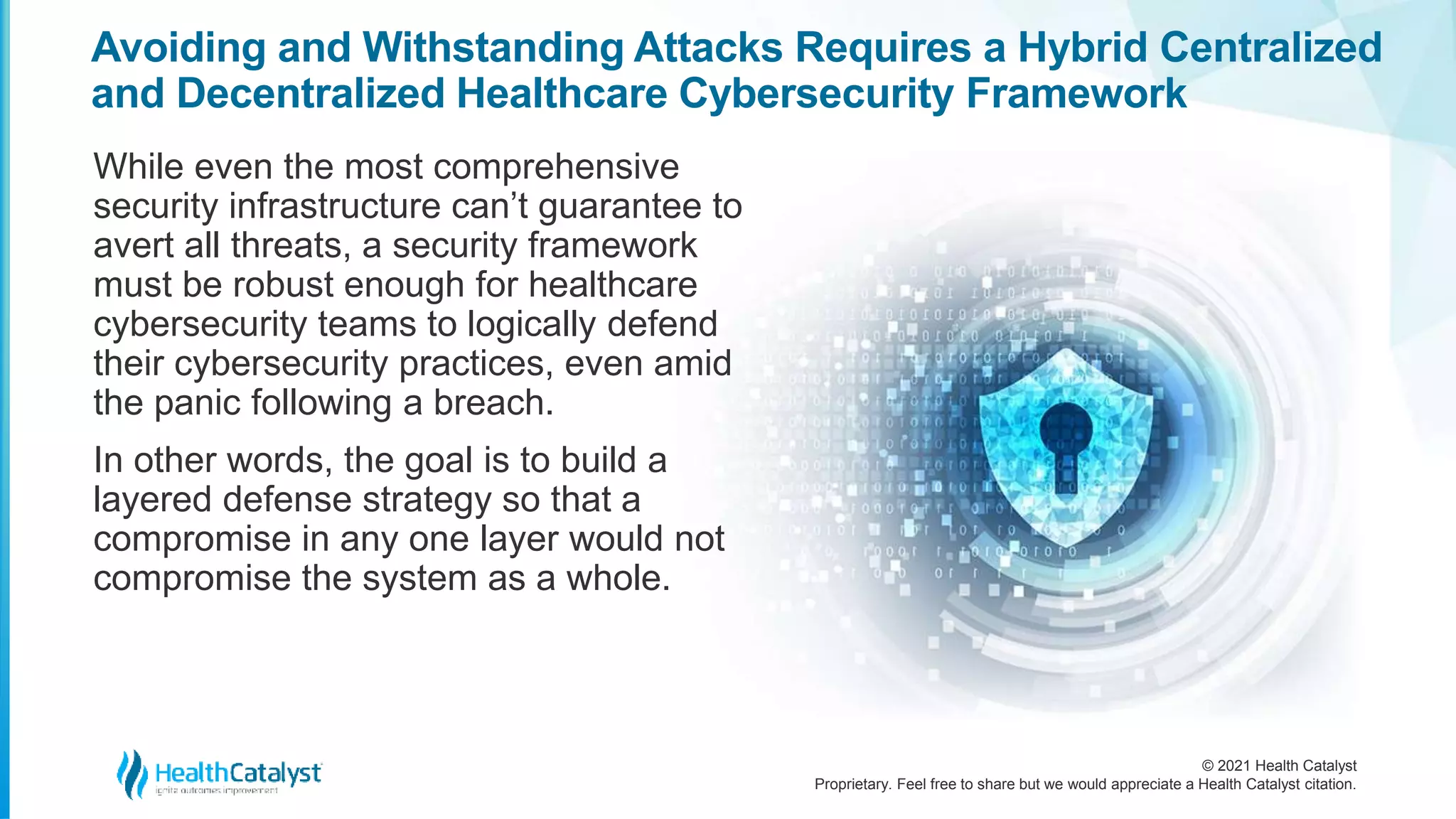 © 2021 Health Catalyst
Proprietary. Feel free to share but we would appreciate a Health Catalyst citation.
Avoiding and Withstanding Attacks Requires a Hybrid Centralized
and Decentralized Healthcare Cybersecurity Framework
While even the most comprehensive
security infrastructure can’t guarantee to
avert all threats, a security framework
must be robust enough for healthcare
cybersecurity teams to logically defend
their cybersecurity practices, even amid
the panic following a breach.
In other words, the goal is to build a
layered defense strategy so that a
compromise in any one layer would not
compromise the system as a whole.
 