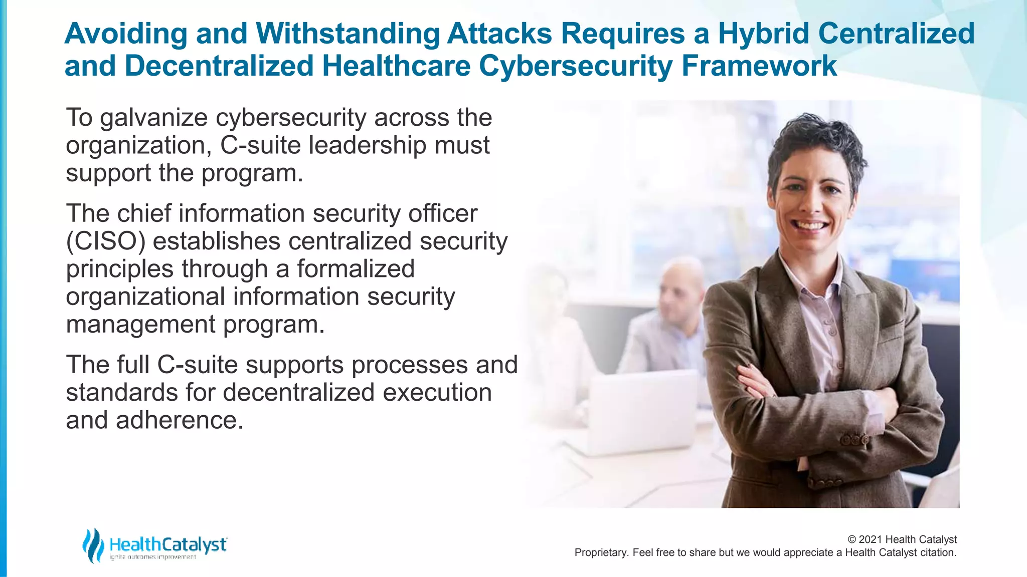 © 2021 Health Catalyst
Proprietary. Feel free to share but we would appreciate a Health Catalyst citation.
Avoiding and Withstanding Attacks Requires a Hybrid Centralized
and Decentralized Healthcare Cybersecurity Framework
To galvanize cybersecurity across the
organization, C-suite leadership must
support the program.
The chief information security officer
(CISO) establishes centralized security
principles through a formalized
organizational information security
management program.
The full C-suite supports processes and
standards for decentralized execution
and adherence.
 