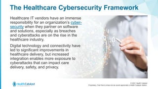 © 2021 Health Catalyst
Proprietary. Feel free to share but we would appreciate a Health Catalyst citation.
The Healthcare Cybersecurity Framework
Healthcare IT vendors have an immense
responsibility for an organization’s cyber-
security when they partner on software
and solutions, especially as breaches
and cyberattacks are on the rise in the
healthcare industry.
Digital technology and connectivity have
led to significant improvements in
healthcare delivery, but increased
integration enables more exposure to
cyberattacks that can impact care
delivery, safety, and privacy.
 