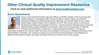 © 2021 Health Catalyst
Proprietary. Feel free to share but we would appreciate a Health Catalyst citation.
Kevin is the Chief Information Security Officer at Health Catalyst. Prior to joining with
Health Catalyst, he worked for Blue Cross of Idaho in Boise, Idaho as a Service
Oriented Architecture (SOA) Development Manager and worked there for five years.
Before Blue Cross of Idaho, Kevin worked in the Hi-Tech sector within e-commerce
developing enabling technologies for Micron, a Semiconductor Manufacturer to sell and
distribute their product portfolio to consumers. Kevin has an Associates in Political
Science from BYI-Idaho, a Bachelor’s in Business Administration in Computer
Information Systems from Boise State University and a Master’s of Science in Medical Informatics from
Northwestern University. He continues to teach as an Instructor at Northwestern in the Masters of
Medical Informatics Program and also Computer Science at a local community college.
Other Clinical Quality Improvement Resources
Click to read additional information at www.healthcatalyst.com
Kevin Scharnhorst
 