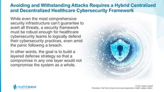 © 2021 Health Catalyst
Proprietary. Feel free to share but we would appreciate a Health Catalyst citation.
Avoiding and Withstanding Attacks Requires a Hybrid Centralized
and Decentralized Healthcare Cybersecurity Framework
While even the most comprehensive
security infrastructure can’t guarantee to
avert all threats, a security framework
must be robust enough for healthcare
cybersecurity teams to logically defend
their cybersecurity practices, even amid
the panic following a breach.
In other words, the goal is to build a
layered defense strategy so that a
compromise in any one layer would not
compromise the system as a whole.
 