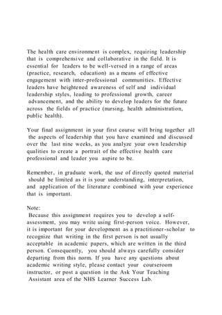 The health care environment is complex, requiring leadership
that is comprehensive and collaborative in the field. It is
essential for leaders to be well-versed in a range of areas
(practice, research, education) as a means of effective
engagement with inter-professional communities. Effective
leaders have heightened awareness of self and individual
leadership styles, leading to professional growth, career
advancement, and the ability to develop leaders for the future
across the fields of practice (nursing, health administration,
public health).
Your final assignment in your first course will bring together all
the aspects of leadership that you have examined and discussed
over the last nine weeks, as you analyze your own leadership
qualities to create a portrait of the effective health care
professional and leader you aspire to be.
Remember, in graduate work, the use of directly quoted material
should be limited as it is your understanding, interpretation,
and application of the literature combined with your experience
that is important.
Note:
Because this assignment requires you to develop a self-
assessment, you may write using first-person voice. However,
it is important for your development as a practitioner-scholar to
recognize that writing in the first person is not usually
acceptable in academic papers, which are written in the third
person. Consequently, you should always carefully consider
departing from this norm. If you have any questions about
academic writing style, please contact your courseroom
instructor, or post a question in the Ask Your Teaching
Assistant area of the NHS Learner Success Lab.
 