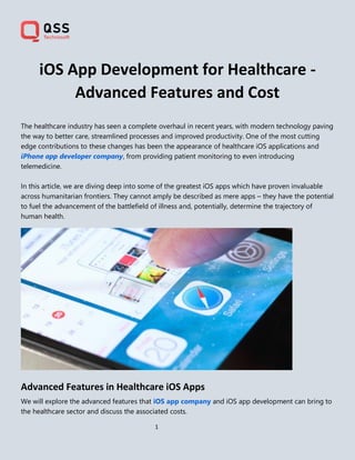 1
iOS App Development for Healthcare -
Advanced Features and Cost
The healthcare industry has seen a complete overhaul in recent years, with modern technology paving
the way to better care, streamlined processes and improved productivity. One of the most cutting
edge contributions to these changes has been the appearance of healthcare iOS applications and
iPhone app developer company, from providing patient monitoring to even introducing
telemedicine.
In this article, we are diving deep into some of the greatest iOS apps which have proven invaluable
across humanitarian frontiers. They cannot amply be described as mere apps – they have the potential
to fuel the advancement of the battlefield of illness and, potentially, determine the trajectory of
human health.
Advanced Features in Healthcare iOS Apps
We will explore the advanced features that iOS app company and iOS app development can bring to
the healthcare sector and discuss the associated costs.
 