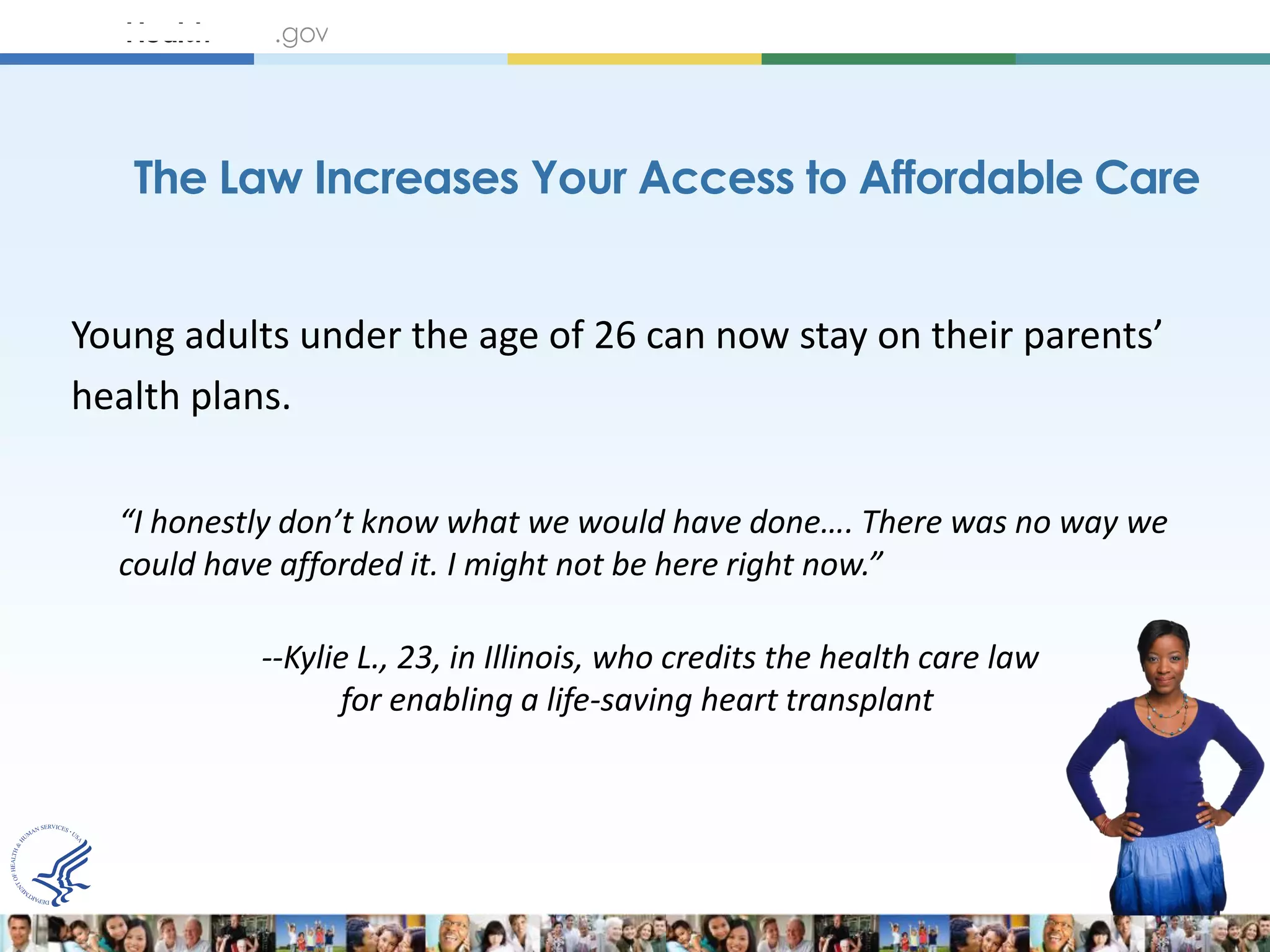 The Law Increases Your Access to Affordable Care


Young adults under the age of 26 can now stay on their parents’
health plans.

  “I honestly don’t know what we would have done…. There was no way we
  could have afforded it. I might not be here right now.”

           --Kylie L., 23, in Illinois, who credits the health care law
                  for enabling a life-saving heart transplant
 