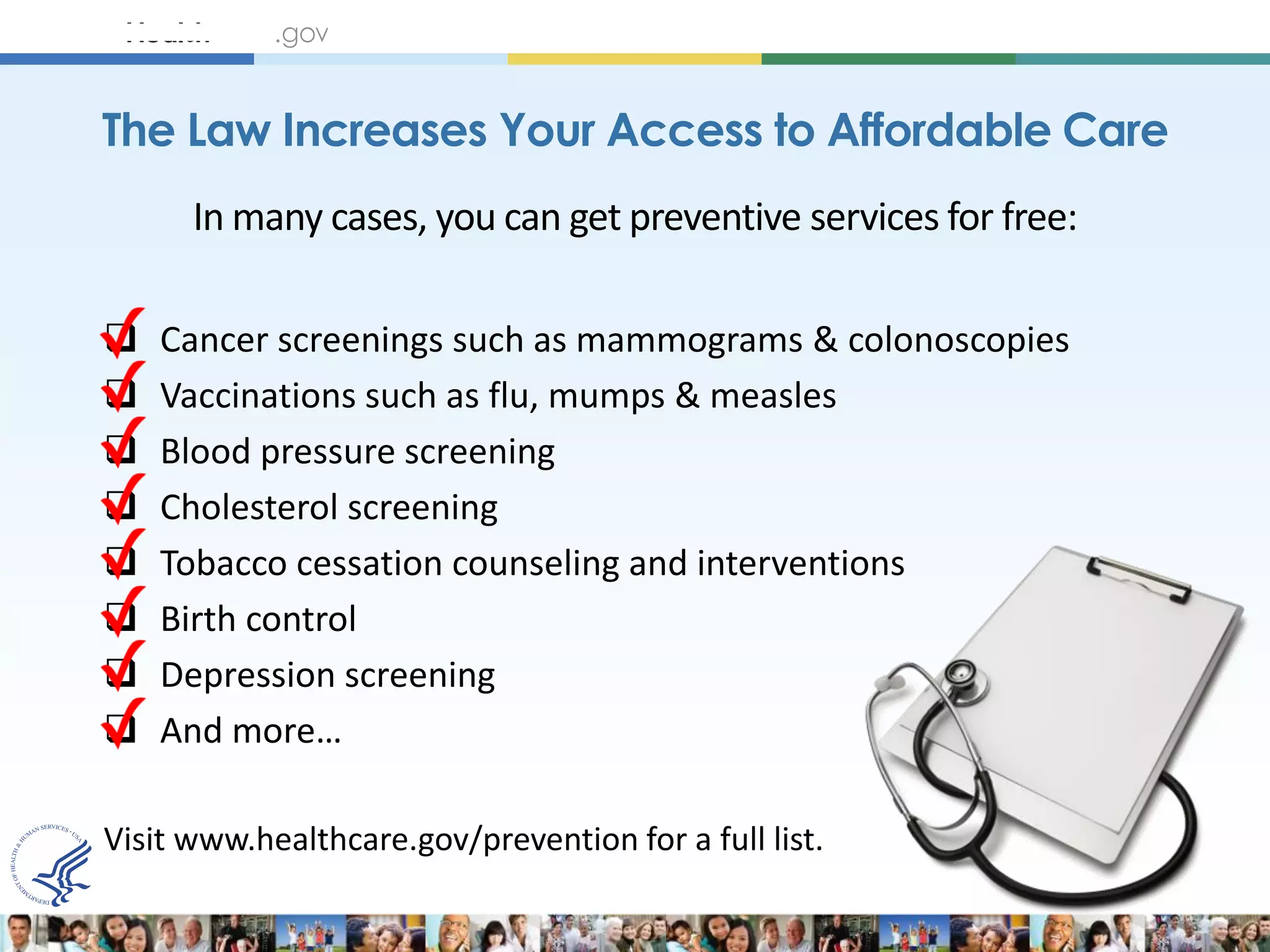 The Law Increases Your Access to Affordable Care
      In many cases, you can get preventive services for free:

   Cancer screenings such as mammograms & colonoscopies
   Vaccinations such as flu, mumps & measles
   Blood pressure screening
   Cholesterol screening
   Tobacco cessation counseling and interventions
   Birth control
   Depression screening
   And more…

Visit www.healthcare.gov/prevention for a full list.
 