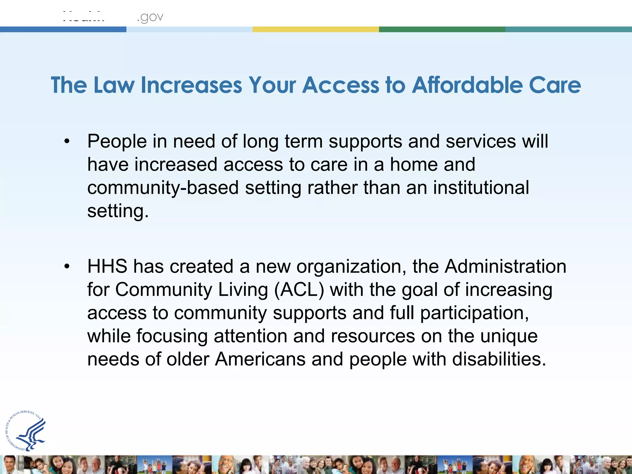 The Law Increases Your Access to Affordable Care

 • People in need of long term supports and services will
   have increased access to care in a home and
   community-based setting rather than an institutional
   setting.

 • HHS has created a new organization, the Administration
   for Community Living (ACL) with the goal of increasing
   access to community supports and full participation,
   while focusing attention and resources on the unique
   needs of older Americans and people with disabilities.
 