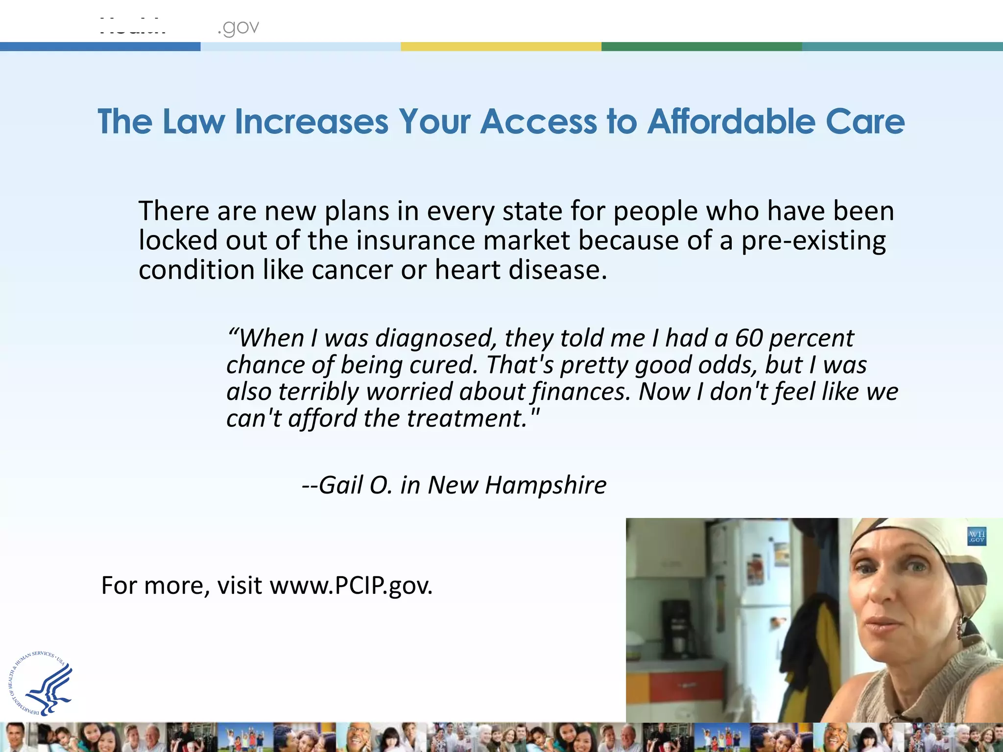 The Law Increases Your Access to Affordable Care

   There are new plans in every state for people who have been
   locked out of the insurance market because of a pre-existing
   condition like cancer or heart disease.

          “When I was diagnosed, they told me I had a 60 percent
          chance of being cured. That's pretty good odds, but I was
          also terribly worried about finances. Now I don't feel like we
          can't afford the treatment."

                 --Gail O. in New Hampshire


For more, visit www.PCIP.gov.
 