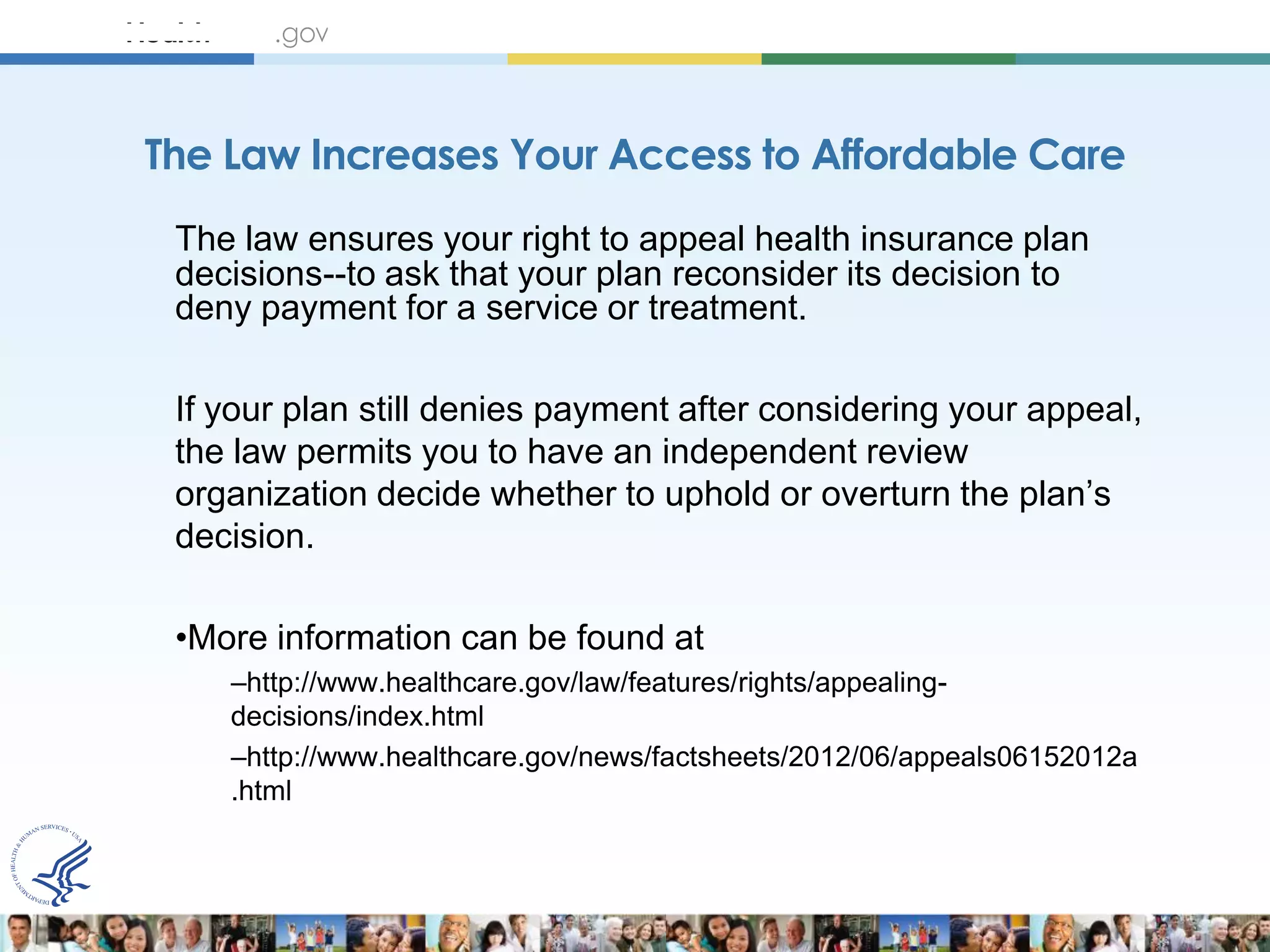 The Law Increases Your Access to Affordable Care
 The law ensures your right to appeal health insurance plan
 decisions--to ask that your plan reconsider its decision to
 deny payment for a service or treatment.

 If your plan still denies payment after considering your appeal,
 the law permits you to have an independent review
 organization decide whether to uphold or overturn the plan’s
 decision.

 •More information can be found at
    –http://www.healthcare.gov/law/features/rights/appealing-
    decisions/index.html
    –http://www.healthcare.gov/news/factsheets/2012/06/appeals06152012a
    .html
 