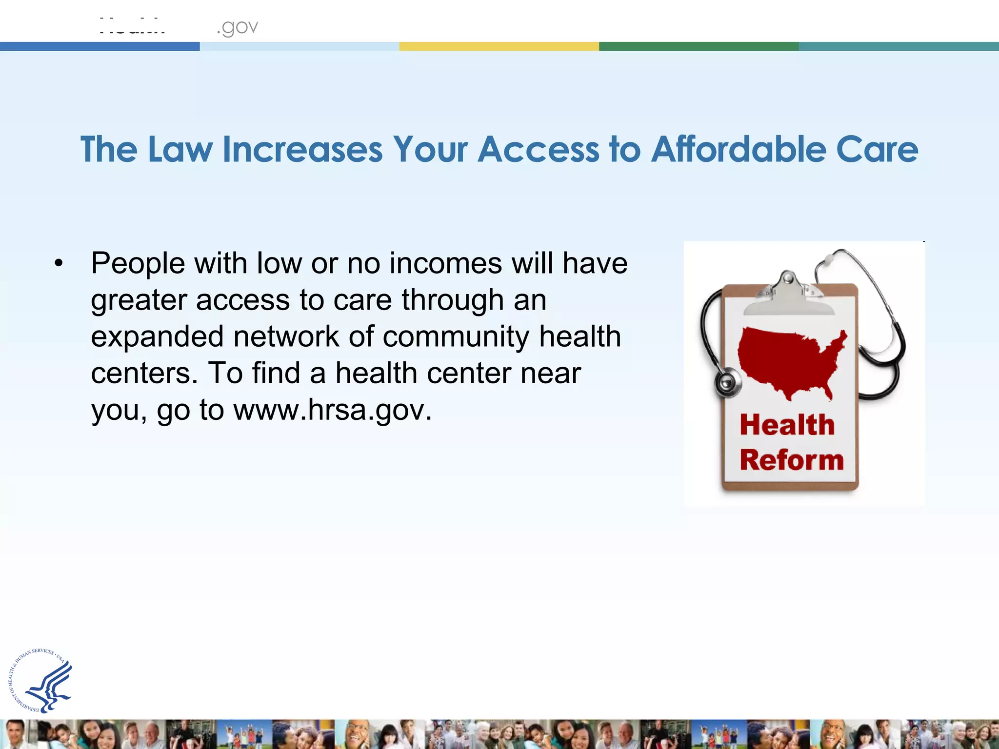 The Law Increases Your Access to Affordable Care


• People with low or no incomes will have
  greater access to care through an
  expanded network of community health
  centers. To find a health center near
  you, go to www.hrsa.gov.
 