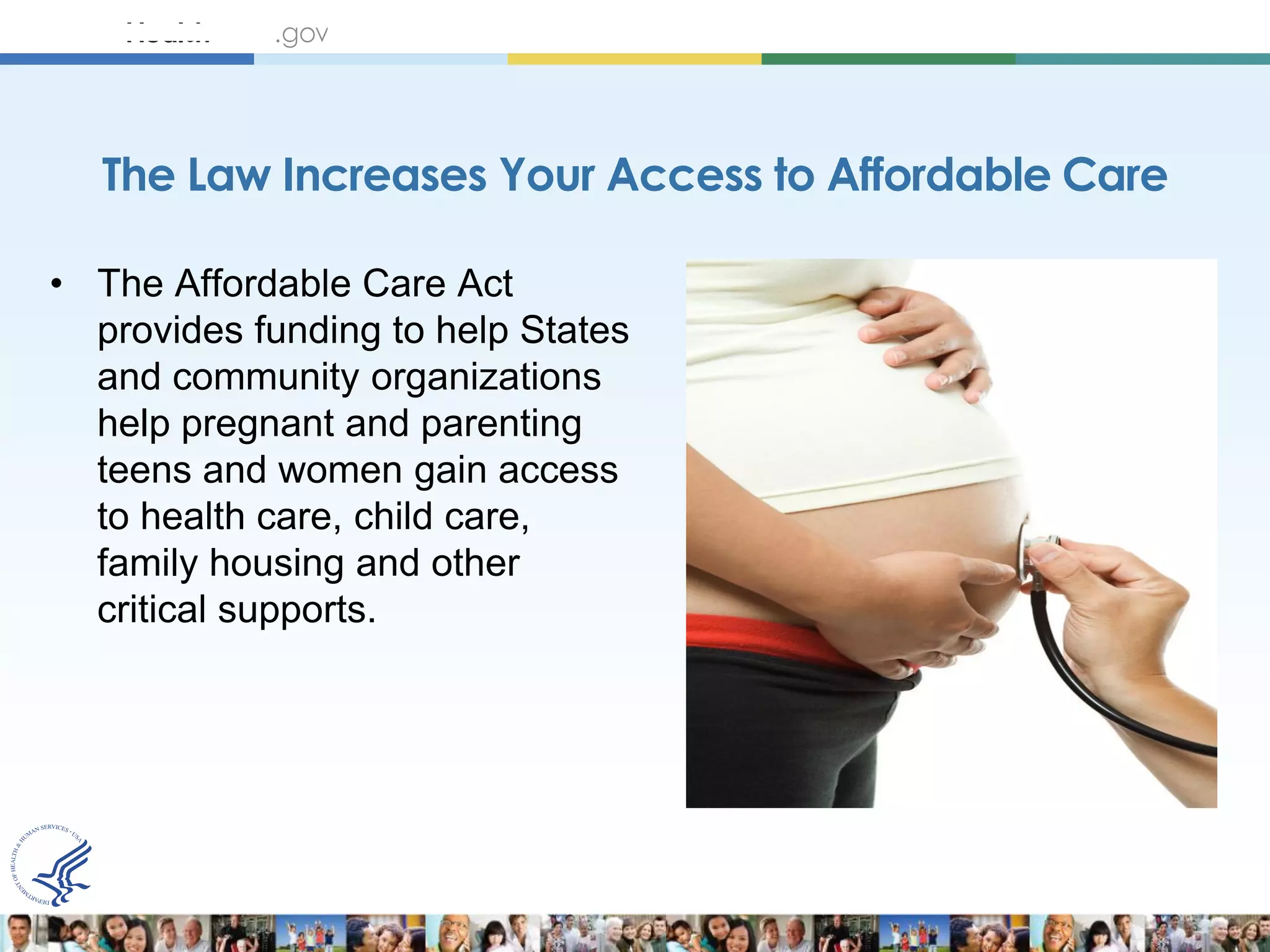 The Law Increases Your Access to Affordable Care

• The Affordable Care Act
  provides funding to help States
  and community organizations
  help pregnant and parenting
  teens and women gain access
  to health care, child care,
  family housing and other
  critical supports.
 