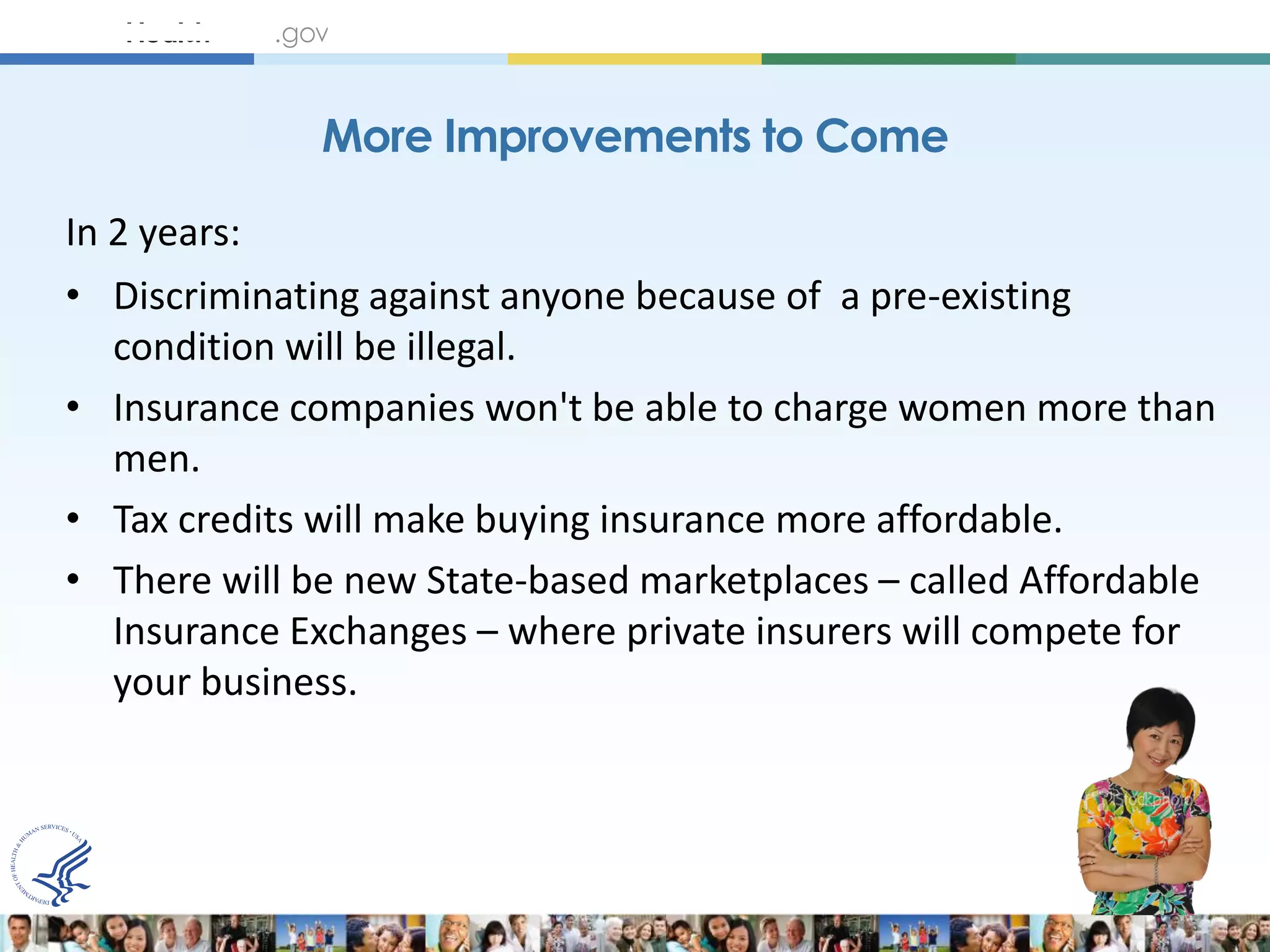 More Improvements to Come

In 2 years:
• Discriminating against anyone because of a pre-existing
  condition will be illegal.
• Insurance companies won't be able to charge women more than
  men.
• Tax credits will make buying insurance more affordable.
• There will be new State-based marketplaces – called Affordable
  Insurance Exchanges – where private insurers will compete for
  your business.
 