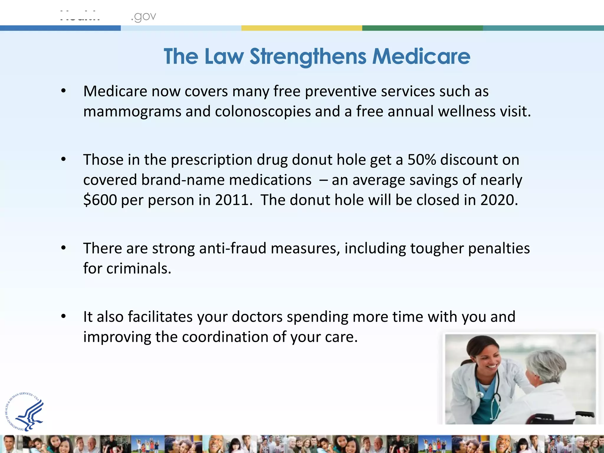 The Law Strengthens Medicare
• Medicare now covers many free preventive services such as
  mammograms and colonoscopies and a free annual wellness visit.

• Those in the prescription drug donut hole get a 50% discount on
  covered brand-name medications – an average savings of nearly
  $600 per person in 2011. The donut hole will be closed in 2020.

• There are strong anti-fraud measures, including tougher penalties
  for criminals.

• It also facilitates your doctors spending more time with you and
  improving the coordination of your care.
 