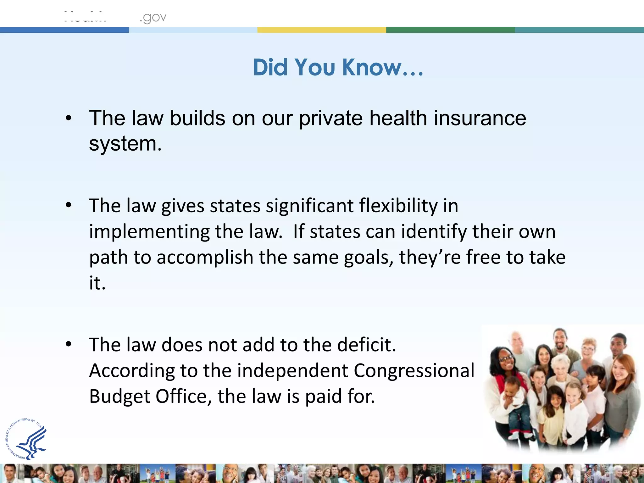 Did You Know…

• The law builds on our private health insurance
  system.

• The law gives states significant flexibility in
  implementing the law. If states can identify their own
  path to accomplish the same goals, they’re free to take
  it.

• The law does not add to the deficit.
  According to the independent Congressional
  Budget Office, the law is paid for.
 