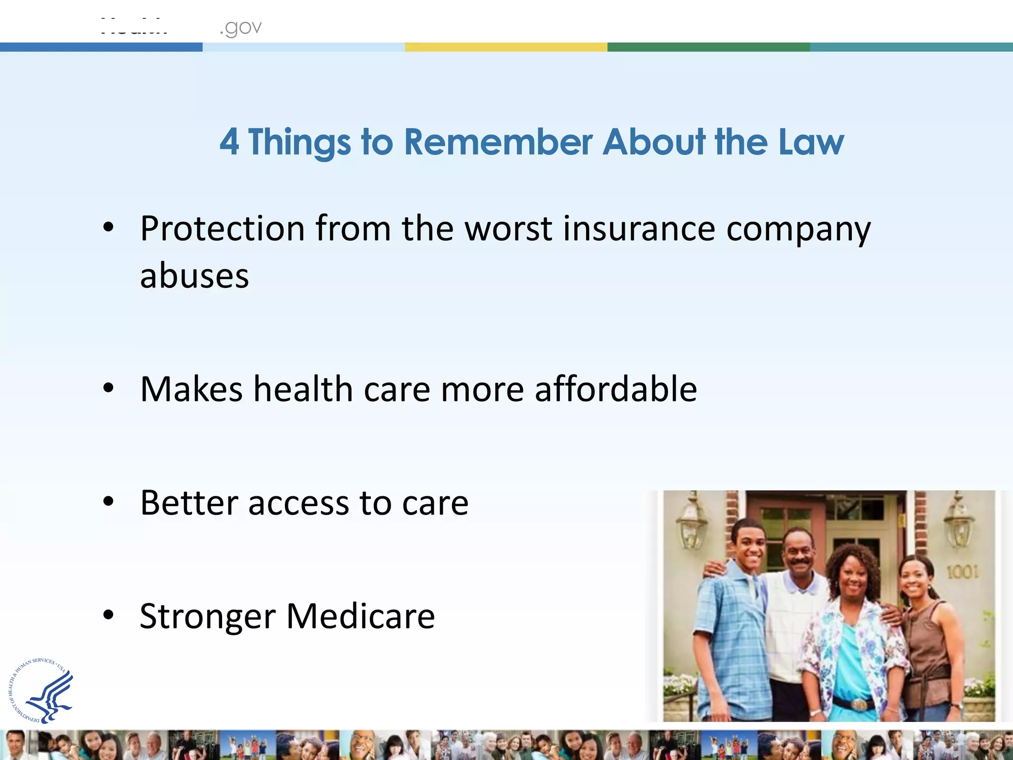 4 Things to Remember About the Law

• Protection from the worst insurance company
  abuses

• Makes health care more affordable

• Better access to care

• Stronger Medicare
 