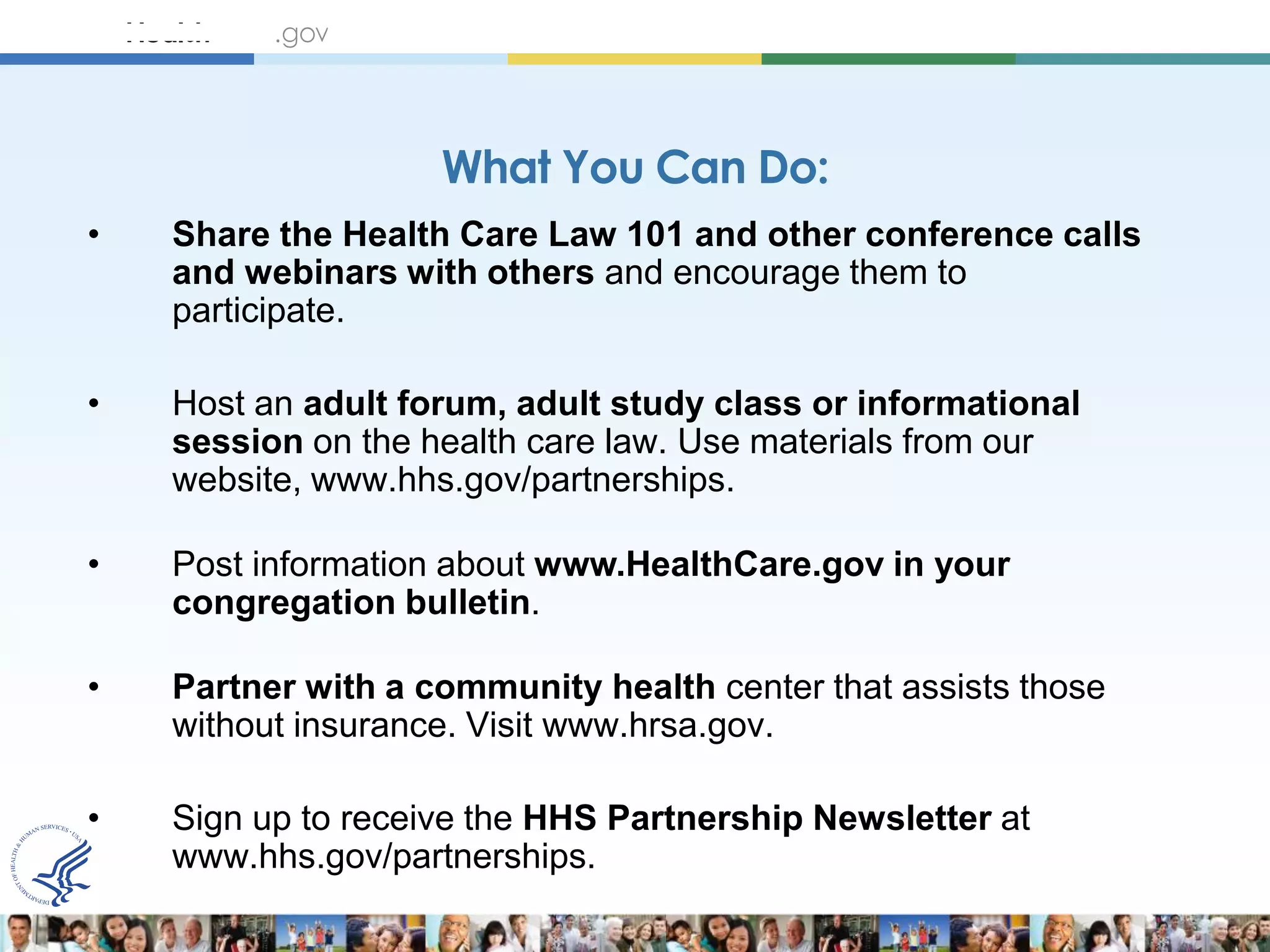What You Can Do:
•   Share the Health Care Law 101 and other conference calls
    and webinars with others and encourage them to
    participate.

•   Host an adult forum, adult study class or informational
    session on the health care law. Use materials from our
    website, www.hhs.gov/partnerships.

•   Post information about www.HealthCare.gov in your
    congregation bulletin.

•   Partner with a community health center that assists those
    without insurance. Visit www.hrsa.gov.

•   Sign up to receive the HHS Partnership Newsletter at
    www.hhs.gov/partnerships.
 