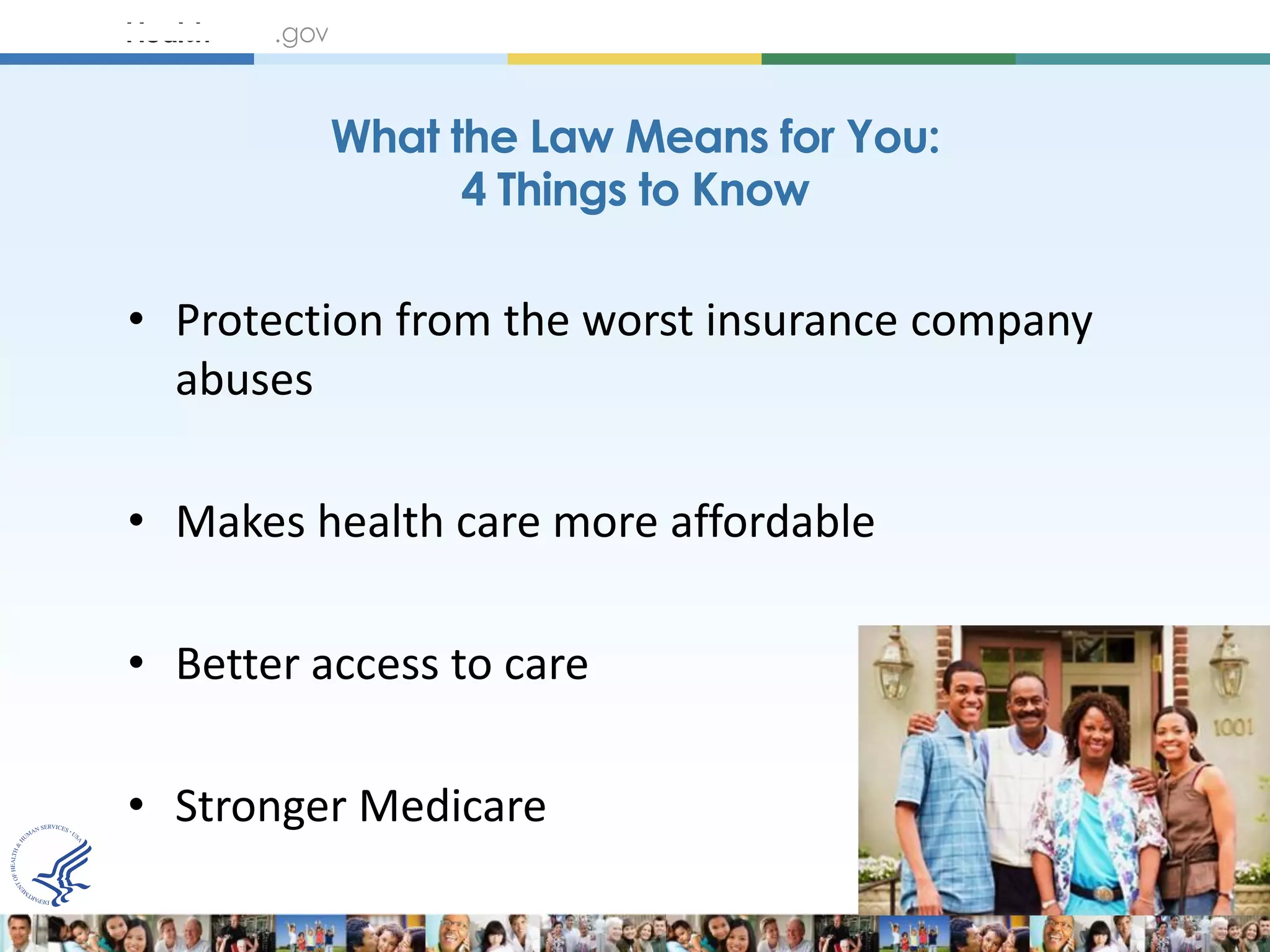 What the Law Means for You:
                4 Things to Know

• Protection from the worst insurance company
  abuses

• Makes health care more affordable

• Better access to care

• Stronger Medicare
 