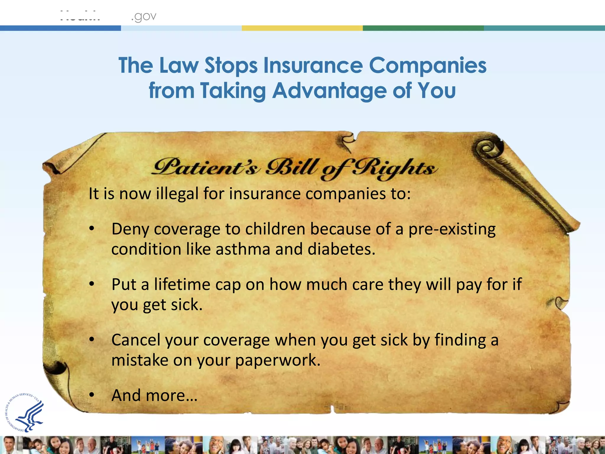 The Law Stops Insurance Companies
       from Taking Advantage of You



It is now illegal for insurance companies to:
• Deny coverage to children because of a pre-existing
  condition like asthma and diabetes.
• Put a lifetime cap on how much care they will pay for if
  you get sick.
• Cancel your coverage when you get sick by finding a
  mistake on your paperwork.
• And more…
 