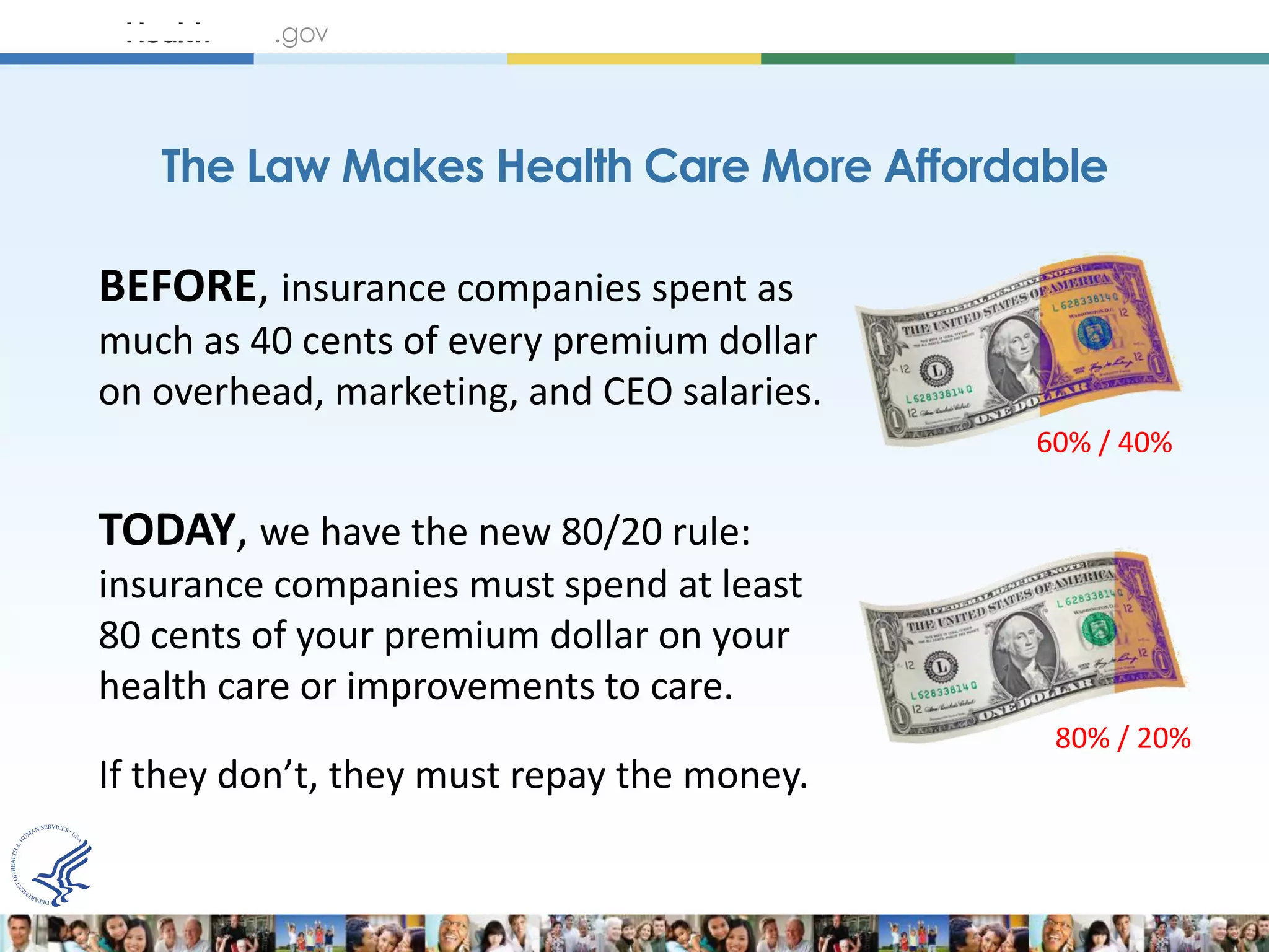 The Law Makes Health Care More Affordable

BEFORE, insurance companies spent as
much as 40 cents of every premium dollar
on overhead, marketing, and CEO salaries.
                                            60% / 40%

TODAY, we have the new 80/20 rule:
insurance companies must spend at least
80 cents of your premium dollar on your
health care or improvements to care.
                                             80% / 20%
If they don’t, they must repay the money.
 