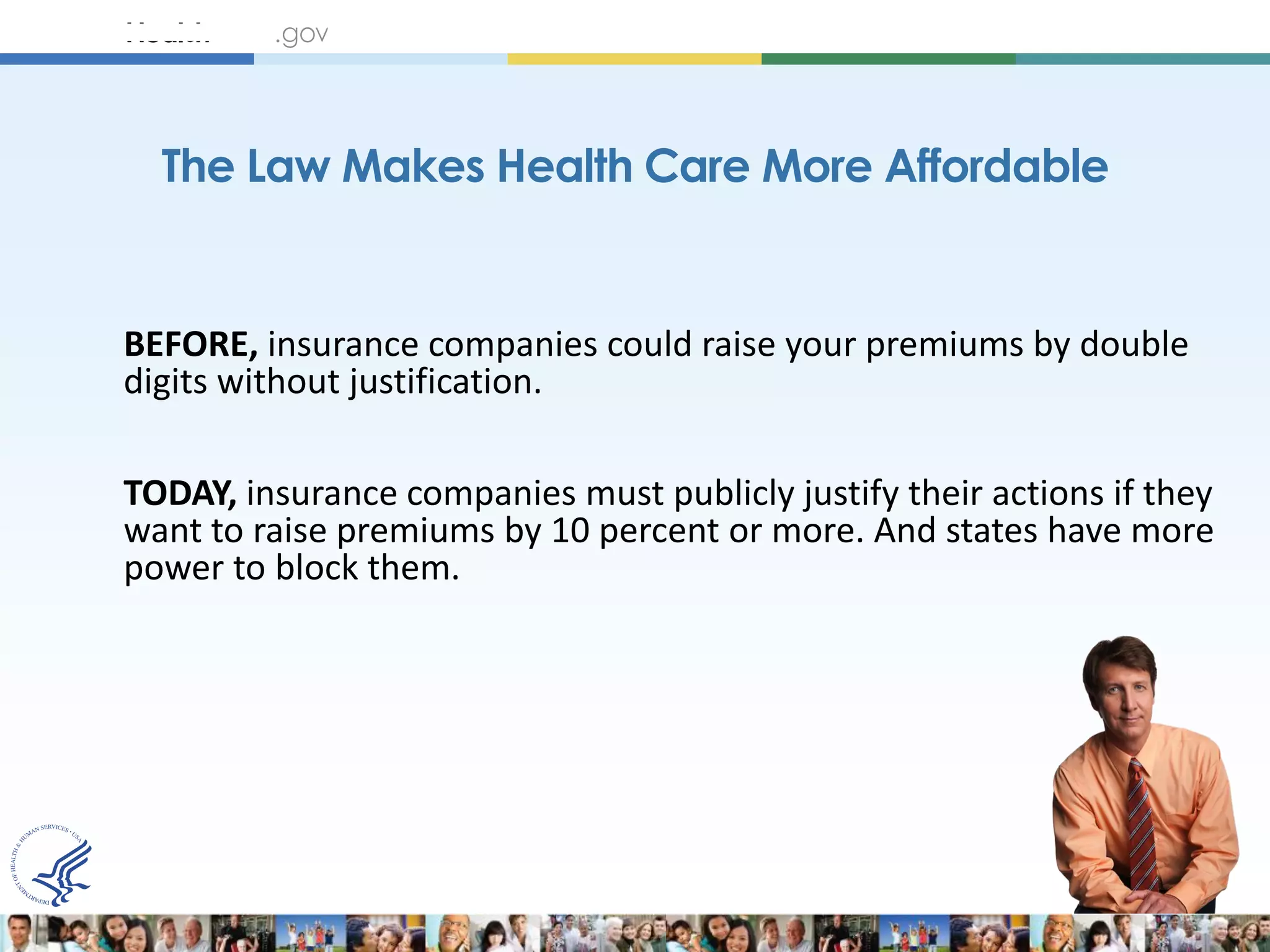 The Law Makes Health Care More Affordable


BEFORE, insurance companies could raise your premiums by double
digits without justification.

TODAY, insurance companies must publicly justify their actions if they
want to raise premiums by 10 percent or more. And states have more
power to block them.
 