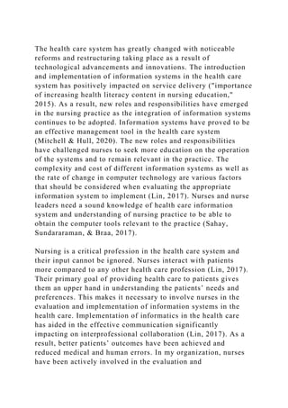 The health care system has greatly changed with noticeable
reforms and restructuring taking place as a result of
technological advancements and innovations. The introduction
and implementation of information systems in the health care
system has positively impacted on service delivery ("importance
of increasing health literacy content in nursing education,"
2015). As a result, new roles and responsibilities have emerged
in the nursing practice as the integration of information systems
continues to be adopted. Information systems have proved to be
an effective management tool in the health care system
(Mitchell & Hull, 2020). The new roles and responsibilities
have challenged nurses to seek more education on the operation
of the systems and to remain relevant in the practice. The
complexity and cost of different information systems as well as
the rate of change in computer technology are various factors
that should be considered when evaluating the appropriate
information system to implement (Lin, 2017). Nurses and nurse
leaders need a sound knowledge of health care information
system and understanding of nursing practice to be able to
obtain the computer tools relevant to the practice (Sahay,
Sundararaman, & Braa, 2017).
Nursing is a critical profession in the health care system and
their input cannot be ignored. Nurses interact with patients
more compared to any other health care profession (Lin, 2017).
Their primary goal of providing health care to patients gives
them an upper hand in understanding the patients’ needs and
preferences. This makes it necessary to involve nurses in the
evaluation and implementation of information systems in the
health care. Implementation of informatics in the health care
has aided in the effective communication significantly
impacting on interprofessional collaboration (Lin, 2017). As a
result, better patients’ outcomes have been achieved and
reduced medical and human errors. In my organization, nurses
have been actively involved in the evaluation and
 