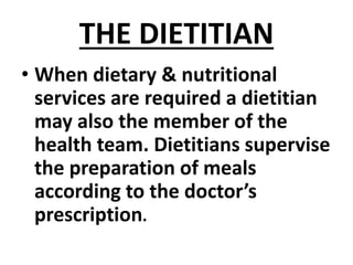 THE DIETITIAN
• When dietary & nutritional
services are required a dietitian
may also the member of the
health team. Dietitians supervise
the preparation of meals
according to the doctor’s
prescription.
 