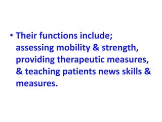 • Their functions include;
assessing mobility & strength,
providing therapeutic measures,
& teaching patients news skills &
measures.
 