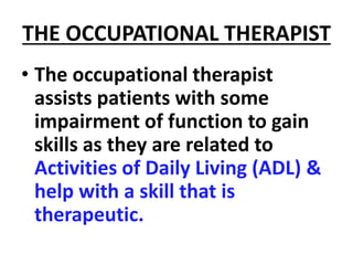 THE OCCUPATIONAL THERAPIST
• The occupational therapist
assists patients with some
impairment of function to gain
skills as they are related to
Activities of Daily Living (ADL) &
help with a skill that is
therapeutic.
 