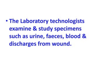 • The Laboratory technologists
examine & study specimens
such as urine, faeces, blood &
discharges from wound.
 