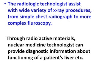 • The radiologic technologist assist
with wide variety of x-ray procedures,
from simple chest radiograph to more
complex fluroscopy.
Through radio active materials,
nuclear medicine technologist can
provide diagnostic information about
functioning of a patient’s liver etc.
 