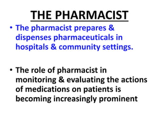THE PHARMACIST
• The pharmacist prepares &
dispenses pharmaceuticals in
hospitals & community settings.
• The role of pharmacist in
monitoring & evaluating the actions
of medications on patients is
becoming increasingly prominent
 