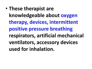 • These therapist are
knowledgeable about oxygen
therapy, devices, intermittent
positive pressure breathing
respirators, artificial mechanical
ventilators, accessory devices
used for inhalation.
 