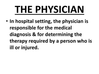 THE PHYSICIAN
• In hospital setting, the physician is
responsible for the medical
diagnosis & for determining the
therapy required by a person who is
ill or injured.
 