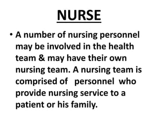 NURSE
• A number of nursing personnel
may be involved in the health
team & may have their own
nursing team. A nursing team is
comprised of personnel who
provide nursing service to a
patient or his family.
 