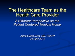 The Healthcare Team as the Health Care Provider A Different Perspective on the Patient Centered Medical Home James Dom Dera, MD, FAAFP 23 April 2010 