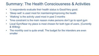 Summary: The Health Consciousness & Activities
• ½ respondents evaluate their health status is Good/Very good.
• ‘Sleep well’ is used most for maintaining/improving the health
• ‘Walking’ is the activity used most in past 3 months
• Time constraint is the main reason make persons don’t go to sport gym
• Local Gym/Near my place is most chosen for both type of users. (Currently
& Willing)
• The monthly cost is quite small. The budget for the intenders are even
smaller
 