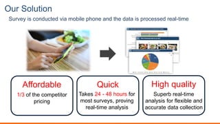 Our Solution
Survey is conducted via mobile phone and the data is processed real-time
Affordable Quick High quality
Takes 24 - 48 hours for
most surveys, proving
real-time analysis
Superb real-time
analysis for flexible and
accurate data collection
1/3 of the competitor
pricing
 