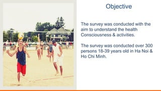 Objective
The survey was conducted with the
aim to understand the health
Consciousness & activities.
The survey was conducted over 300
persons 18-39 years old in Ha Noi &
Ho Chi Minh.
 