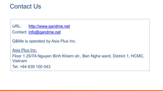 Contact Us
URL: http://www.qandme.net
Contact: info@qandme.net
Q&Me is operated by Asia Plus Inc.
Asia Plus Inc.
Floor 1 25/7A Nguyen Binh Khiem str., Ben Nghe ward, District 1, HCMC,
Vietnam
Tel. +84 839 100 043
 