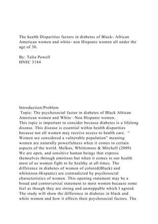 The health Disparities factors in diabetes of Black- African
American women and white- non Hispanic women all under the
age of 30.
By: Talia Powell
HNSC 3184
Introduction/Problem
Topic: The psychosocial factor in diabetes of Black African
American women and White –Non Hispanic women.
This topic is important to consider because diabetes is a lifelong
disease. This disease is essential within health disparities
because not all women may receive access to health care. “
Women are considered a vulnerable population” meaning
women are naturally powerfulness when it comes to certain
aspects of the world. Melkus, Whittemore & Mitchell (2009)
We are open, and sensitive human beings that express
themselves through emotions but when it comes to our health
most of us women fight to be healthy at all times. The
difference in diabetes of women of colored(Black) and
white(non-Hispanic) are contradicted by psychosocial
characteristics of women. This opening statement may be a
broad and controversial statement to most women because some
feel as though they are strong and unstoppable which I agreed.
The study will show the difference in diabetes in black and
white women and how it effects their psychosocial factors. The
 